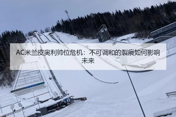 AC米兰皮奥利帅位危机：不可调和的裂痕如何影响未来